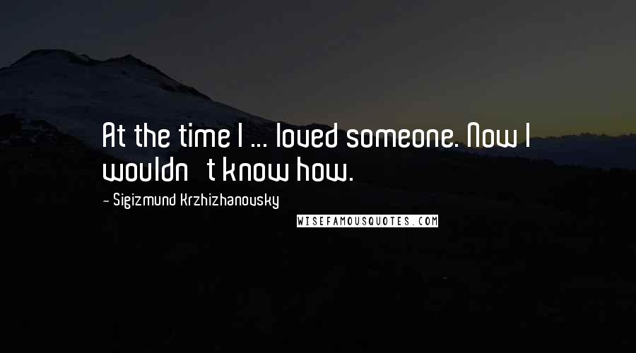 Sigizmund Krzhizhanovsky Quotes: At the time I ... loved someone. Now I wouldn't know how.