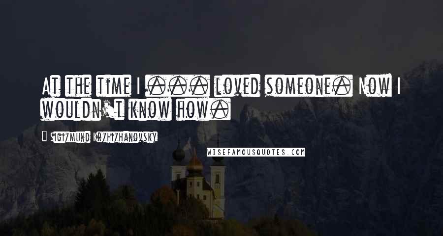 Sigizmund Krzhizhanovsky Quotes: At the time I ... loved someone. Now I wouldn't know how.