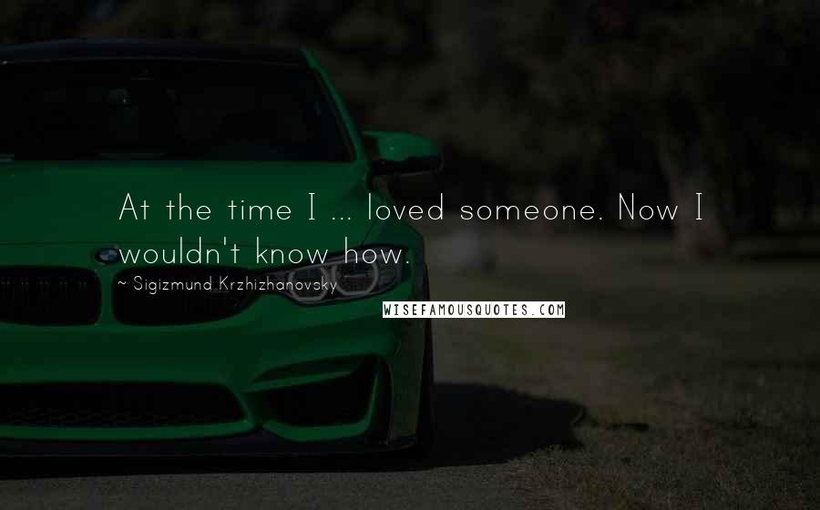 Sigizmund Krzhizhanovsky Quotes: At the time I ... loved someone. Now I wouldn't know how.