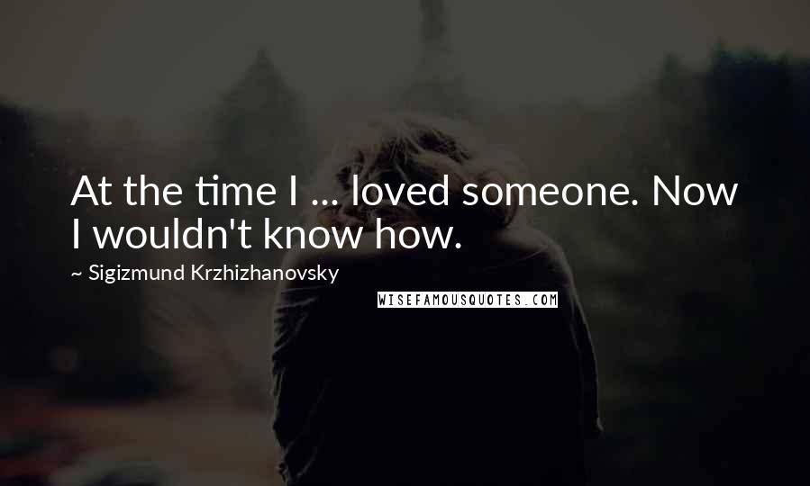 Sigizmund Krzhizhanovsky Quotes: At the time I ... loved someone. Now I wouldn't know how.