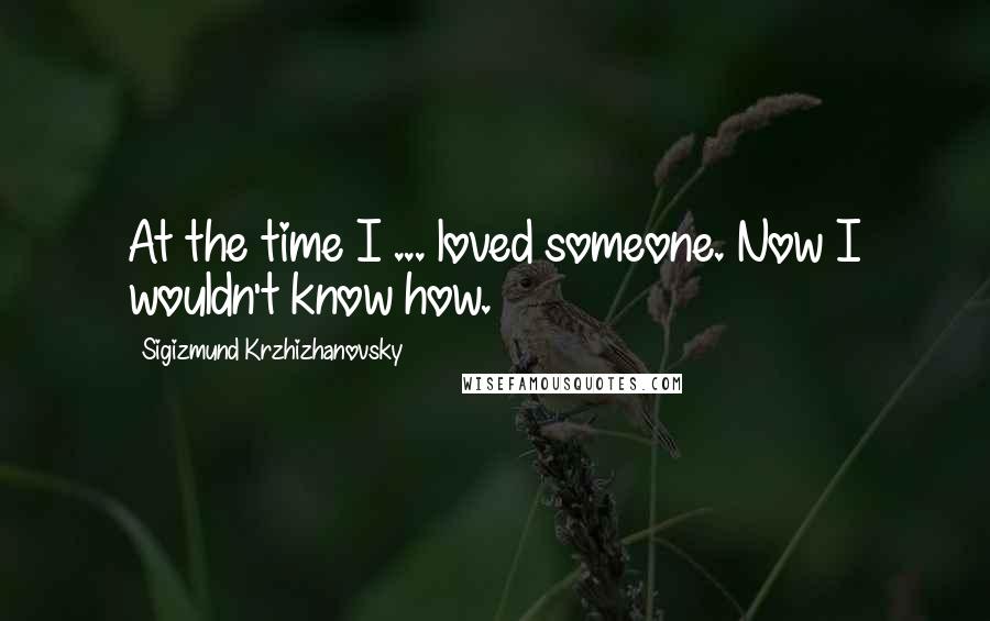Sigizmund Krzhizhanovsky Quotes: At the time I ... loved someone. Now I wouldn't know how.