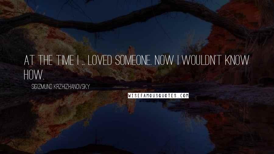 Sigizmund Krzhizhanovsky Quotes: At the time I ... loved someone. Now I wouldn't know how.