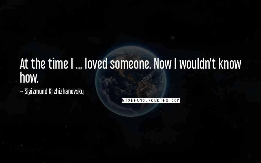 Sigizmund Krzhizhanovsky Quotes: At the time I ... loved someone. Now I wouldn't know how.