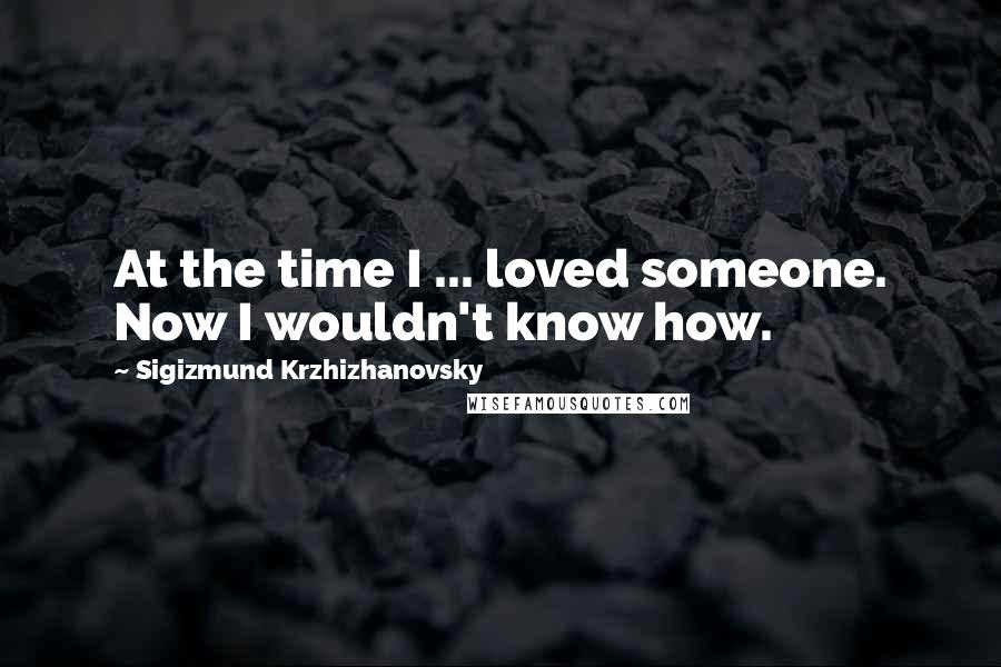 Sigizmund Krzhizhanovsky Quotes: At the time I ... loved someone. Now I wouldn't know how.
