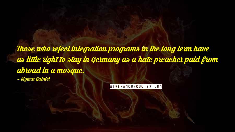 Sigmar Gabriel Quotes: Those who reject integration programs in the long term have as little right to stay in Germany as a hate preacher paid from abroad in a mosque.