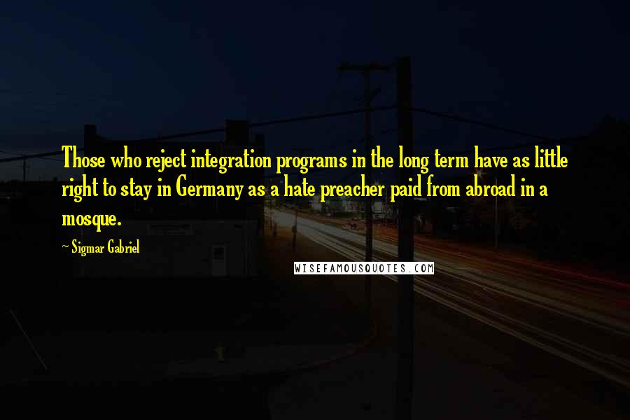 Sigmar Gabriel Quotes: Those who reject integration programs in the long term have as little right to stay in Germany as a hate preacher paid from abroad in a mosque.