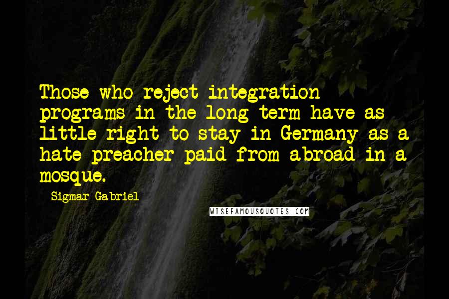 Sigmar Gabriel Quotes: Those who reject integration programs in the long term have as little right to stay in Germany as a hate preacher paid from abroad in a mosque.