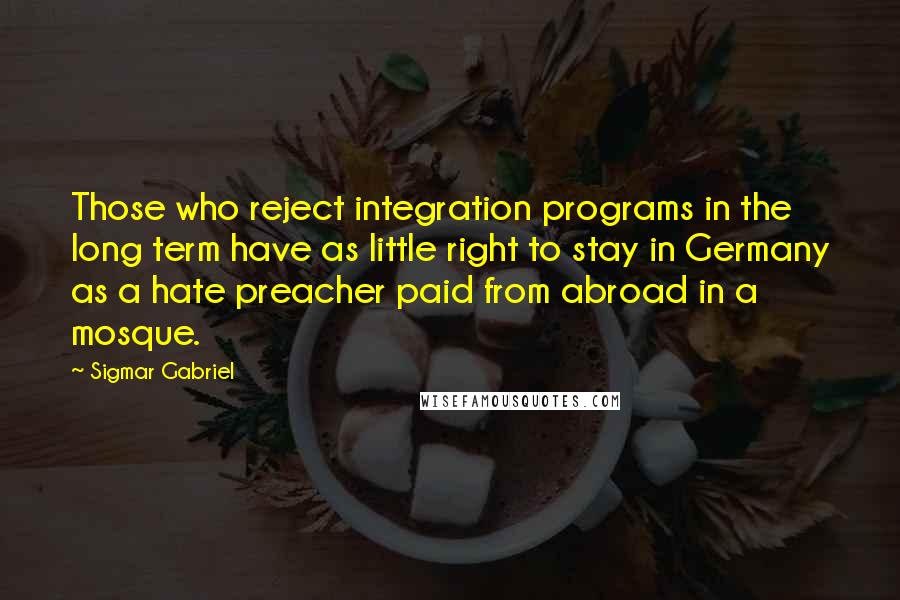 Sigmar Gabriel Quotes: Those who reject integration programs in the long term have as little right to stay in Germany as a hate preacher paid from abroad in a mosque.