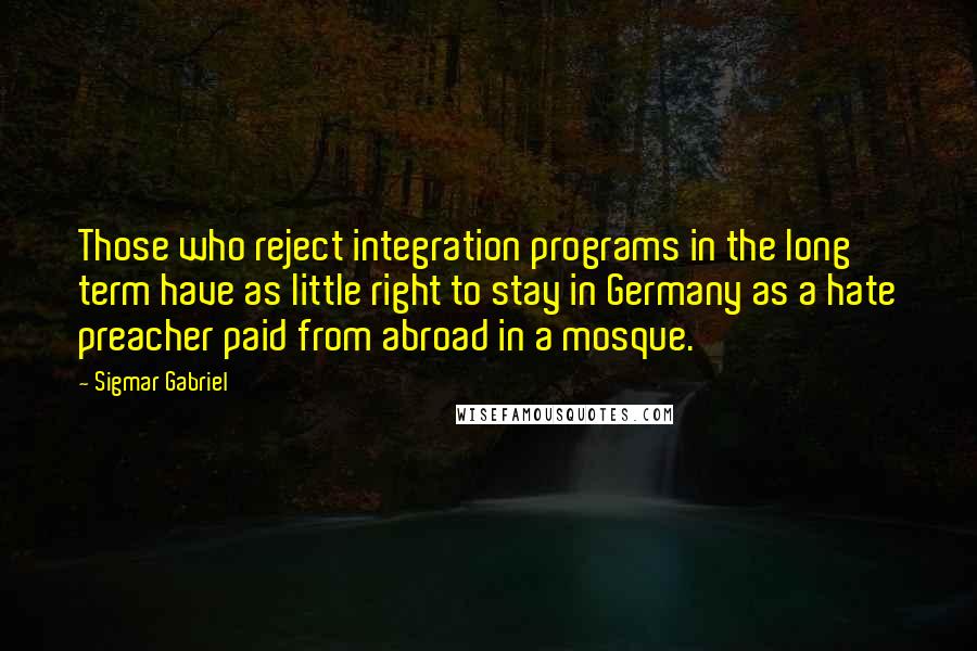 Sigmar Gabriel Quotes: Those who reject integration programs in the long term have as little right to stay in Germany as a hate preacher paid from abroad in a mosque.