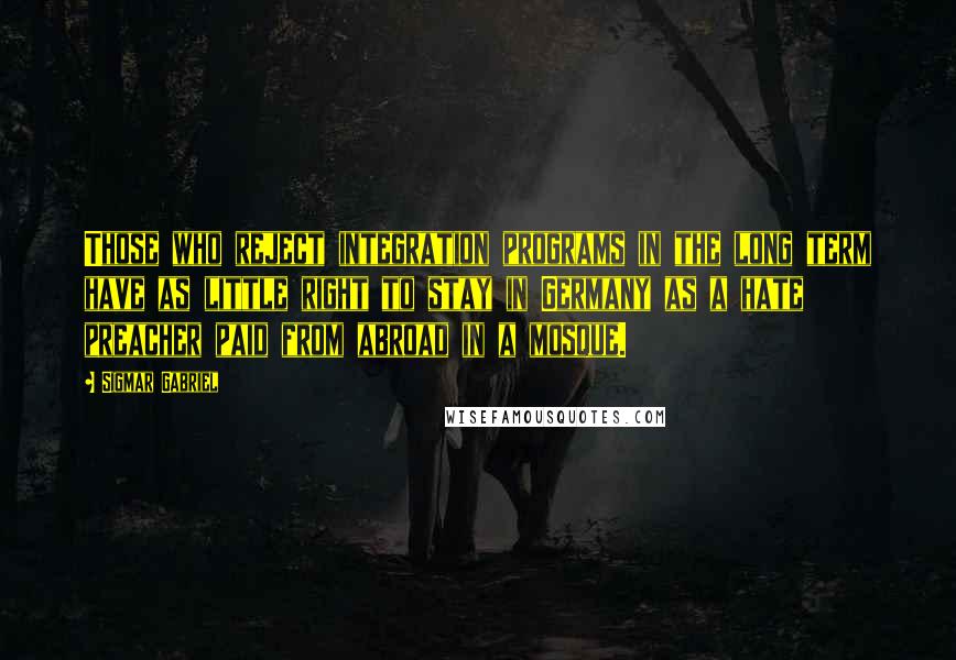 Sigmar Gabriel Quotes: Those who reject integration programs in the long term have as little right to stay in Germany as a hate preacher paid from abroad in a mosque.