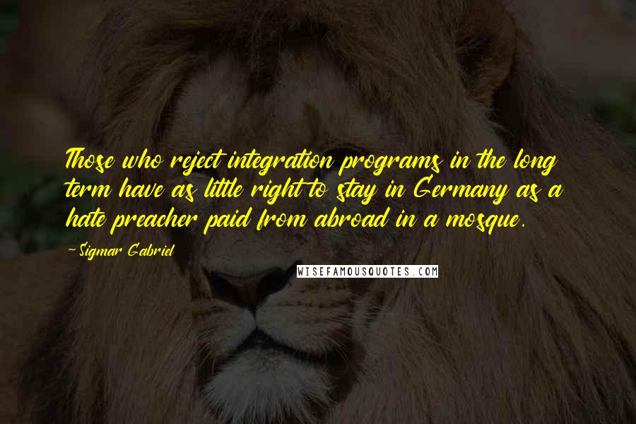 Sigmar Gabriel Quotes: Those who reject integration programs in the long term have as little right to stay in Germany as a hate preacher paid from abroad in a mosque.