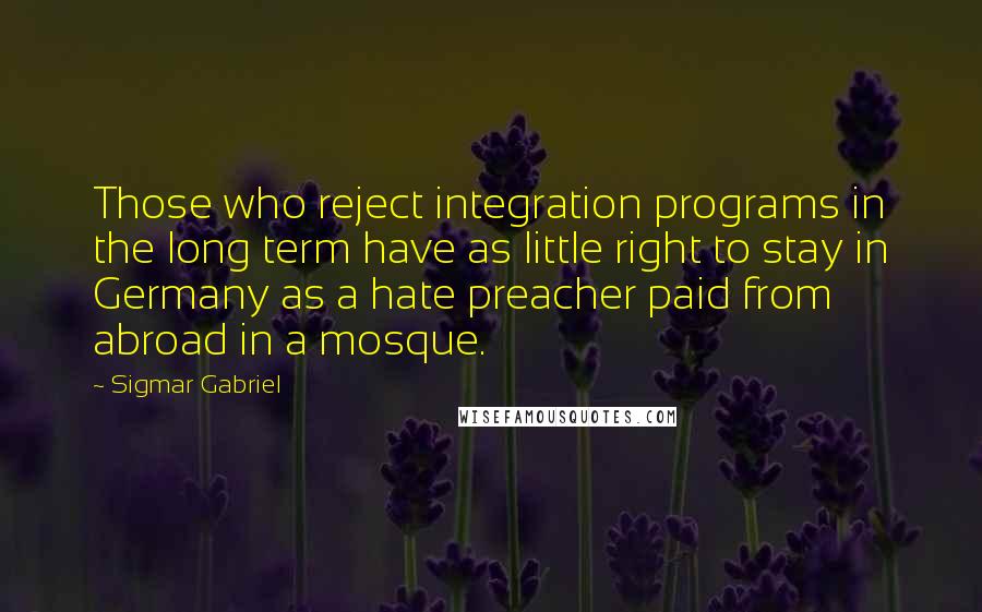 Sigmar Gabriel Quotes: Those who reject integration programs in the long term have as little right to stay in Germany as a hate preacher paid from abroad in a mosque.