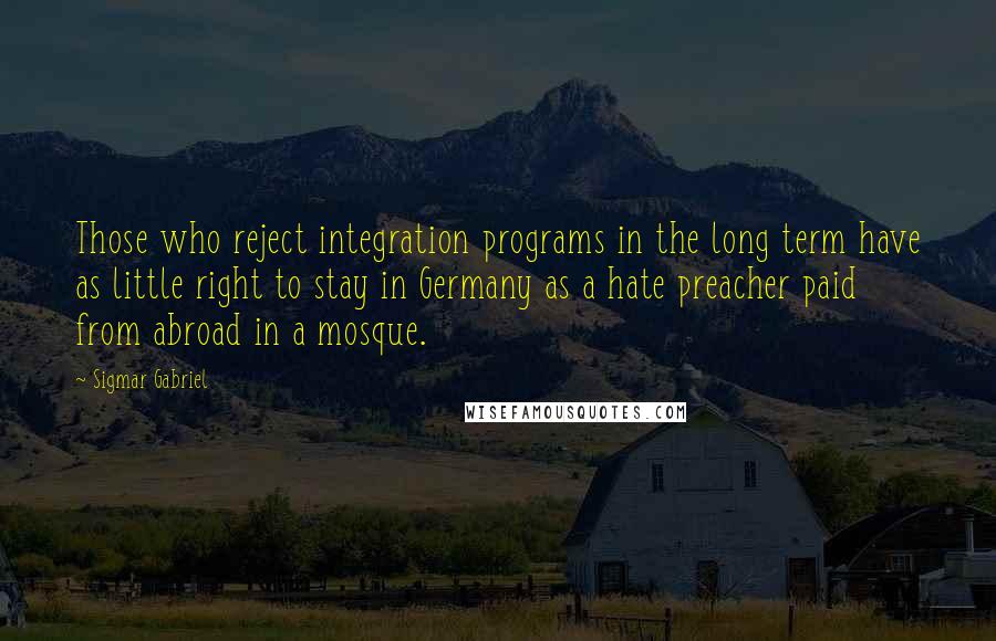 Sigmar Gabriel Quotes: Those who reject integration programs in the long term have as little right to stay in Germany as a hate preacher paid from abroad in a mosque.