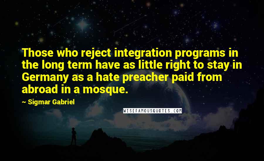 Sigmar Gabriel Quotes: Those who reject integration programs in the long term have as little right to stay in Germany as a hate preacher paid from abroad in a mosque.