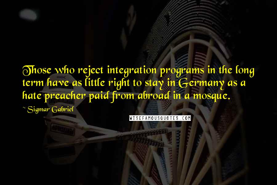 Sigmar Gabriel Quotes: Those who reject integration programs in the long term have as little right to stay in Germany as a hate preacher paid from abroad in a mosque.