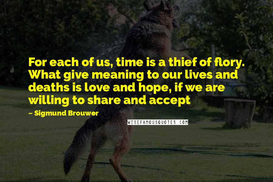 Sigmund Brouwer Quotes: For each of us, time is a thief of flory. What give meaning to our lives and deaths is love and hope, if we are willing to share and accept