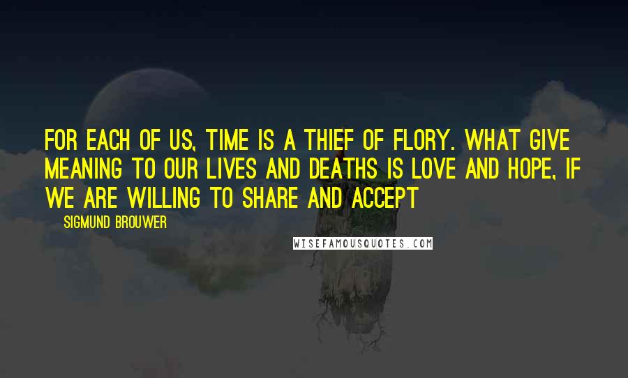 Sigmund Brouwer Quotes: For each of us, time is a thief of flory. What give meaning to our lives and deaths is love and hope, if we are willing to share and accept