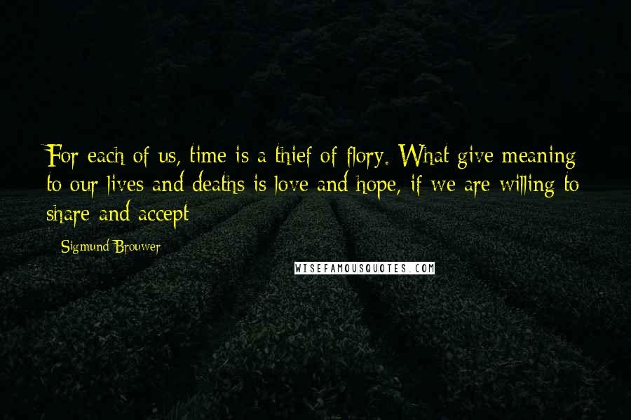 Sigmund Brouwer Quotes: For each of us, time is a thief of flory. What give meaning to our lives and deaths is love and hope, if we are willing to share and accept