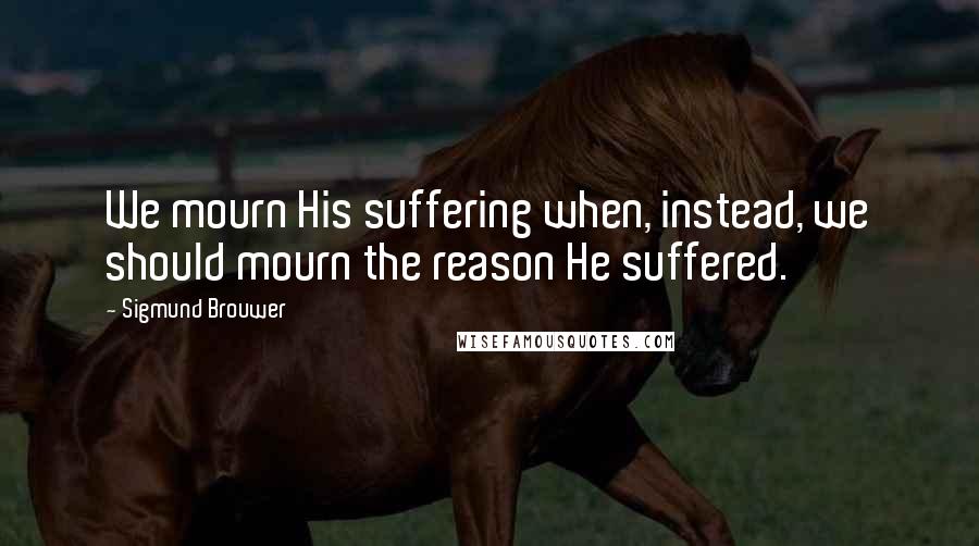 Sigmund Brouwer Quotes: We mourn His suffering when, instead, we should mourn the reason He suffered.