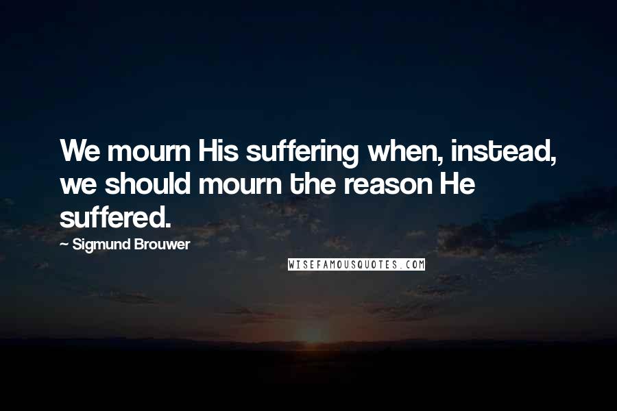 Sigmund Brouwer Quotes: We mourn His suffering when, instead, we should mourn the reason He suffered.