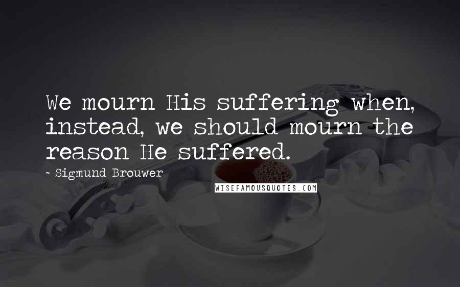Sigmund Brouwer Quotes: We mourn His suffering when, instead, we should mourn the reason He suffered.