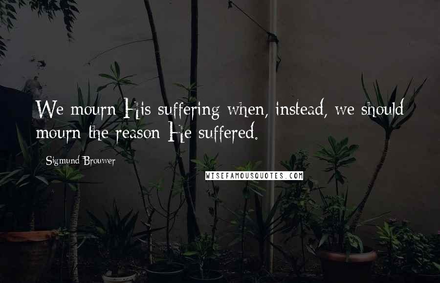 Sigmund Brouwer Quotes: We mourn His suffering when, instead, we should mourn the reason He suffered.