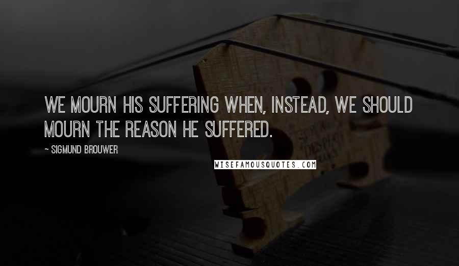 Sigmund Brouwer Quotes: We mourn His suffering when, instead, we should mourn the reason He suffered.