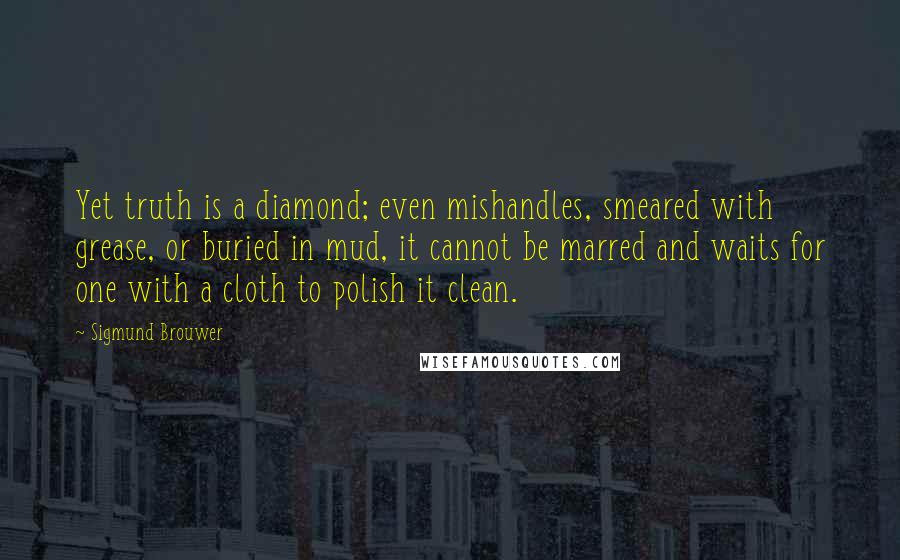 Sigmund Brouwer Quotes: Yet truth is a diamond; even mishandles, smeared with grease, or buried in mud, it cannot be marred and waits for one with a cloth to polish it clean.