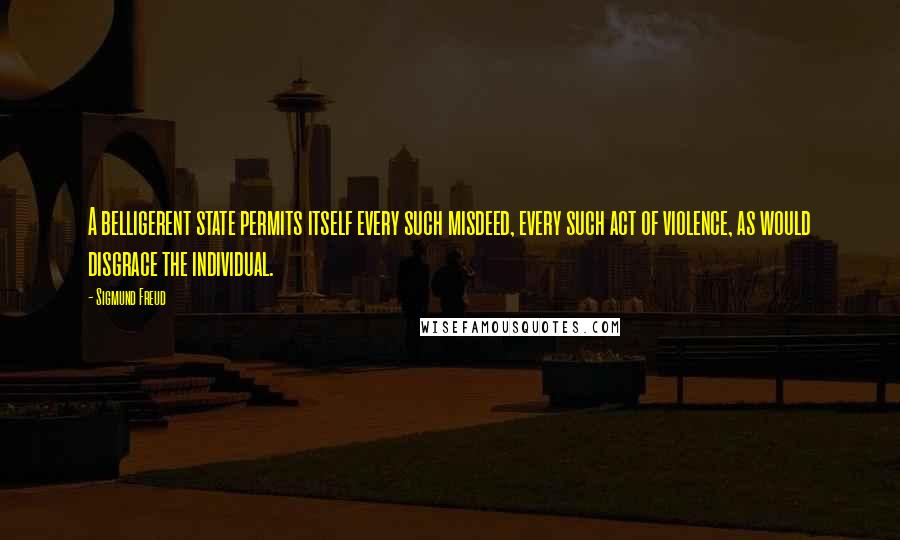 Sigmund Freud Quotes: A belligerent state permits itself every such misdeed, every such act of violence, as would disgrace the individual.