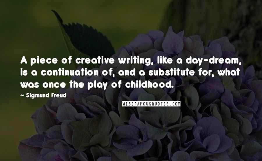 Sigmund Freud Quotes: A piece of creative writing, like a day-dream, is a continuation of, and a substitute for, what was once the play of childhood.