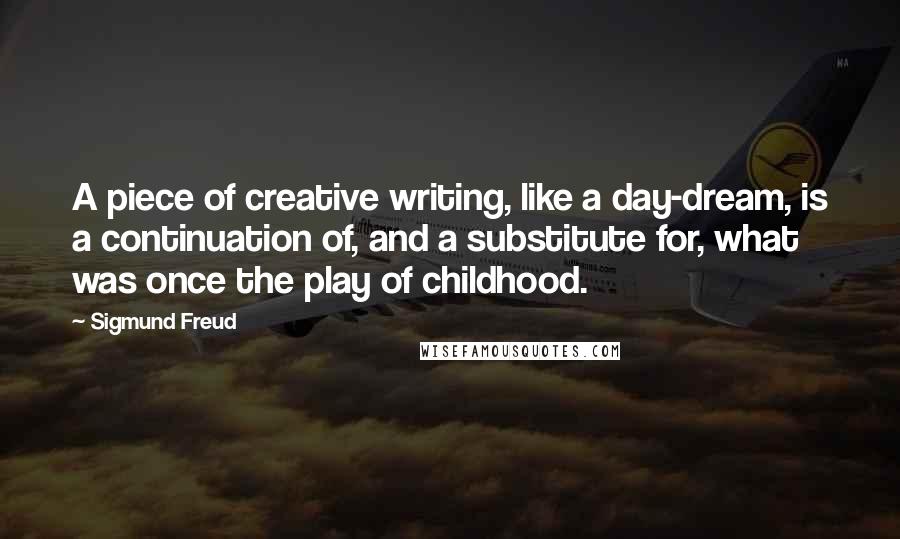 Sigmund Freud Quotes: A piece of creative writing, like a day-dream, is a continuation of, and a substitute for, what was once the play of childhood.