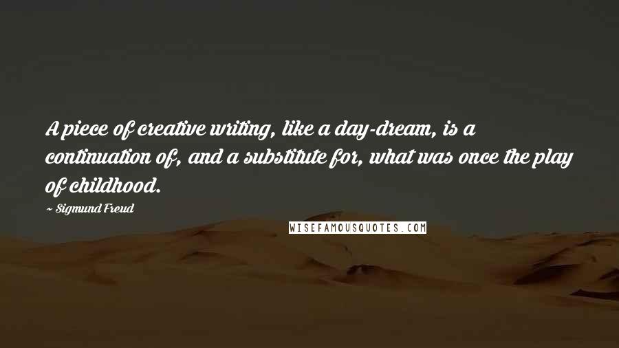 Sigmund Freud Quotes: A piece of creative writing, like a day-dream, is a continuation of, and a substitute for, what was once the play of childhood.