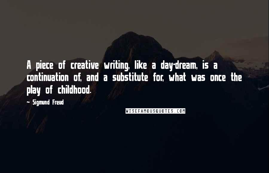 Sigmund Freud Quotes: A piece of creative writing, like a day-dream, is a continuation of, and a substitute for, what was once the play of childhood.