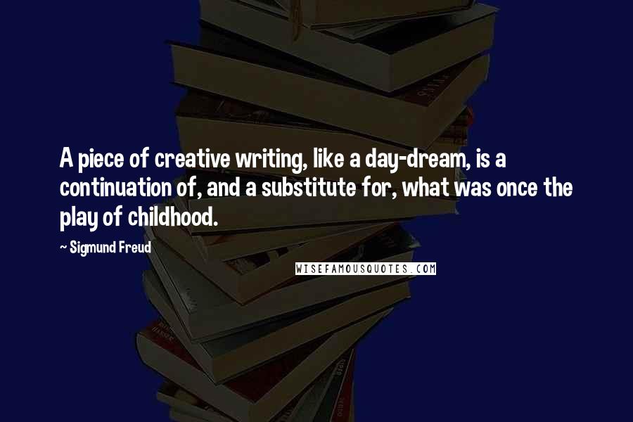 Sigmund Freud Quotes: A piece of creative writing, like a day-dream, is a continuation of, and a substitute for, what was once the play of childhood.