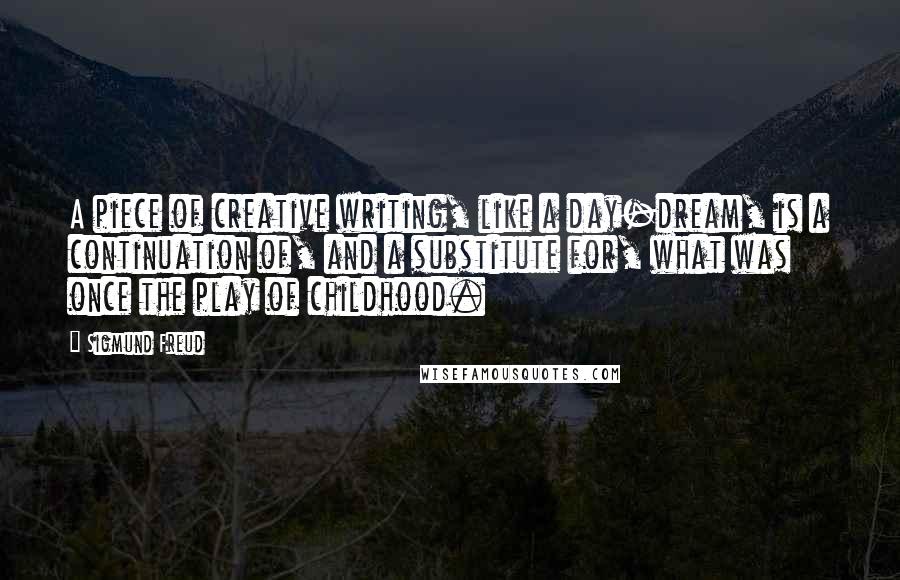 Sigmund Freud Quotes: A piece of creative writing, like a day-dream, is a continuation of, and a substitute for, what was once the play of childhood.