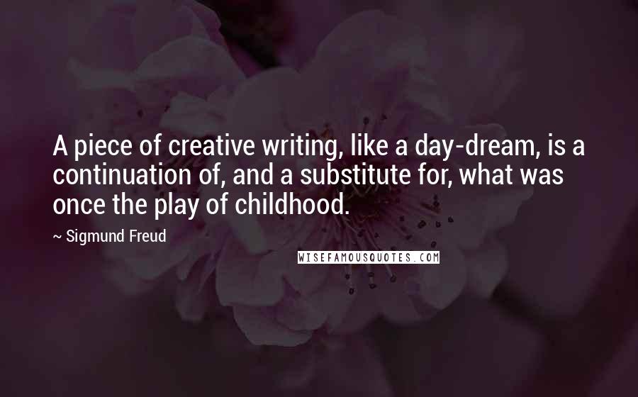 Sigmund Freud Quotes: A piece of creative writing, like a day-dream, is a continuation of, and a substitute for, what was once the play of childhood.