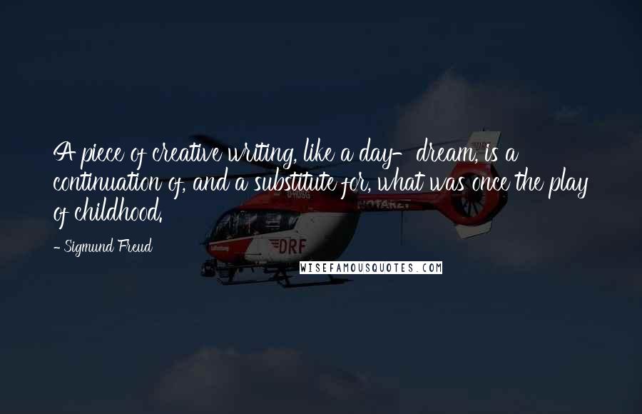 Sigmund Freud Quotes: A piece of creative writing, like a day-dream, is a continuation of, and a substitute for, what was once the play of childhood.