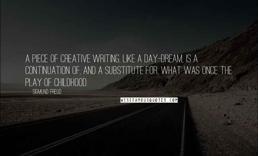 Sigmund Freud Quotes: A piece of creative writing, like a day-dream, is a continuation of, and a substitute for, what was once the play of childhood.