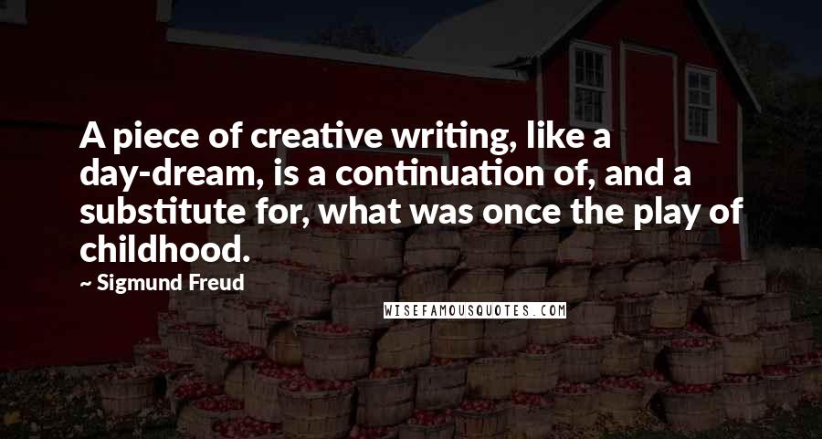 Sigmund Freud Quotes: A piece of creative writing, like a day-dream, is a continuation of, and a substitute for, what was once the play of childhood.