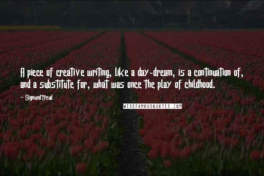 Sigmund Freud Quotes: A piece of creative writing, like a day-dream, is a continuation of, and a substitute for, what was once the play of childhood.