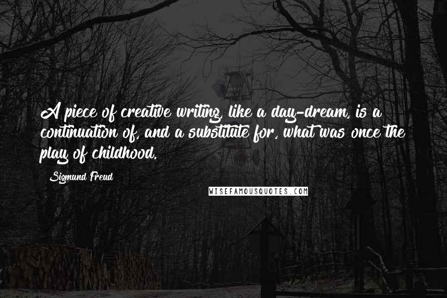 Sigmund Freud Quotes: A piece of creative writing, like a day-dream, is a continuation of, and a substitute for, what was once the play of childhood.