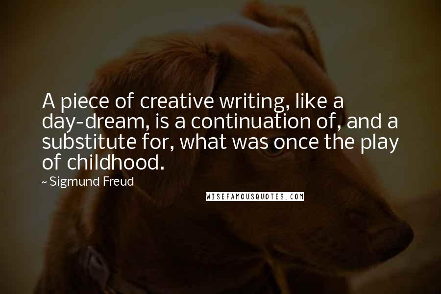 Sigmund Freud Quotes: A piece of creative writing, like a day-dream, is a continuation of, and a substitute for, what was once the play of childhood.