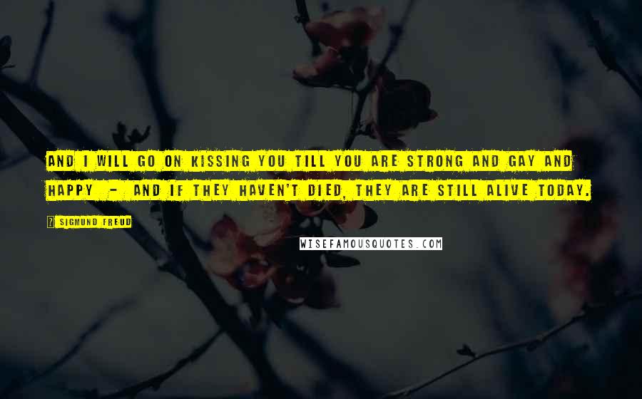 Sigmund Freud Quotes: And I will go on kissing you till you are strong and gay and happy  -  and if they haven't died, they are still alive today.