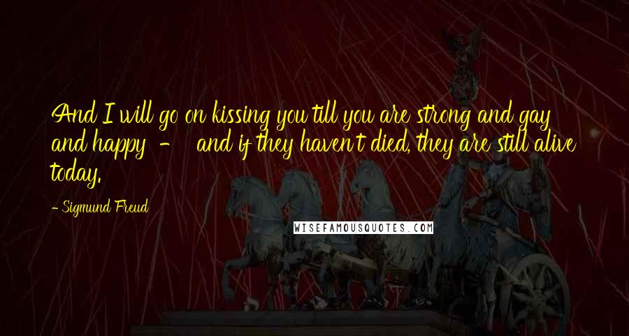 Sigmund Freud Quotes: And I will go on kissing you till you are strong and gay and happy  -  and if they haven't died, they are still alive today.