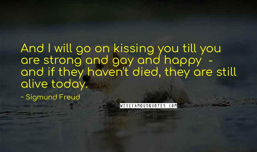 Sigmund Freud Quotes: And I will go on kissing you till you are strong and gay and happy  -  and if they haven't died, they are still alive today.