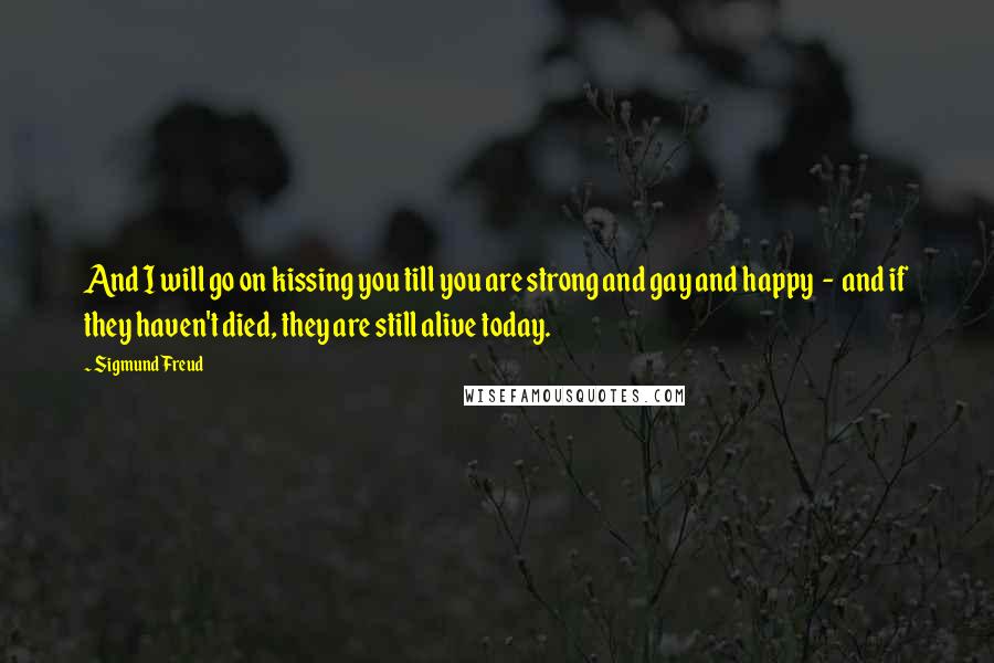 Sigmund Freud Quotes: And I will go on kissing you till you are strong and gay and happy - and if they haven't died, they are still alive today.