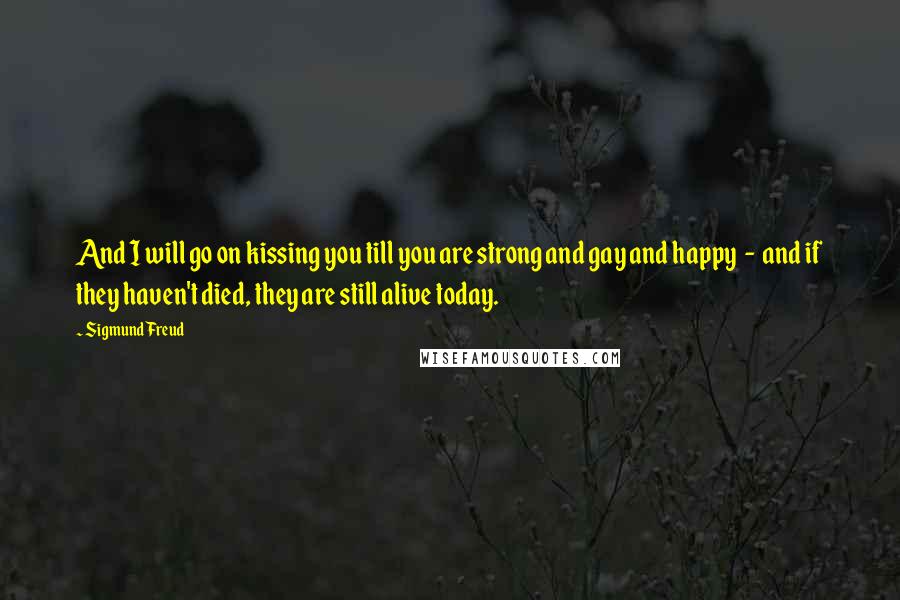 Sigmund Freud Quotes: And I will go on kissing you till you are strong and gay and happy  -  and if they haven't died, they are still alive today.