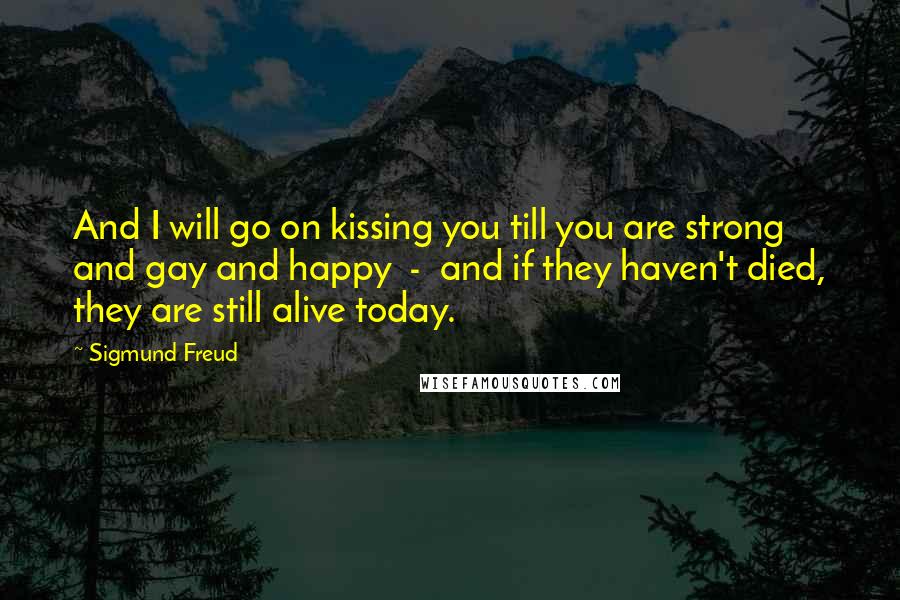 Sigmund Freud Quotes: And I will go on kissing you till you are strong and gay and happy  -  and if they haven't died, they are still alive today.