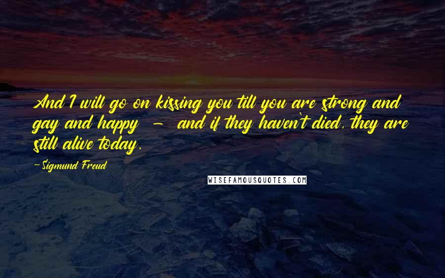 Sigmund Freud Quotes: And I will go on kissing you till you are strong and gay and happy - and if they haven't died, they are still alive today.