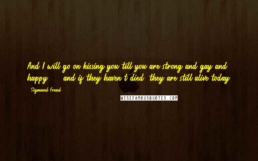 Sigmund Freud Quotes: And I will go on kissing you till you are strong and gay and happy - and if they haven't died, they are still alive today.